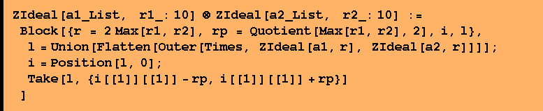 ZIdeal[a1_List,    r1_: 10] ⊗ ZIdeal[a2_List,    r2_: 10] :=  Block[{r = 2 Max[r1, r2], rp = Quotient[Max[r1, r2], 2], i, l},  l = Union[Flatten[Outer[Times, ZIdeal[a1, r], ZIdeal[a2, r]]]] ;  i = Position[l, 0] ;  Take[l, {i[[1]][[1]] - rp, i[[1]][[1]] + rp}] ]
